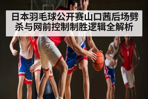日本羽毛球公开赛山口茜后场劈杀与网前控制制胜逻辑全解析