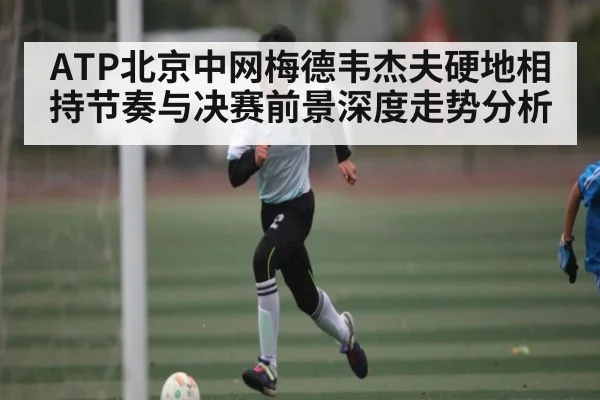 ATP北京中网梅德韦杰夫硬地相持节奏与决赛前景深度走势分析